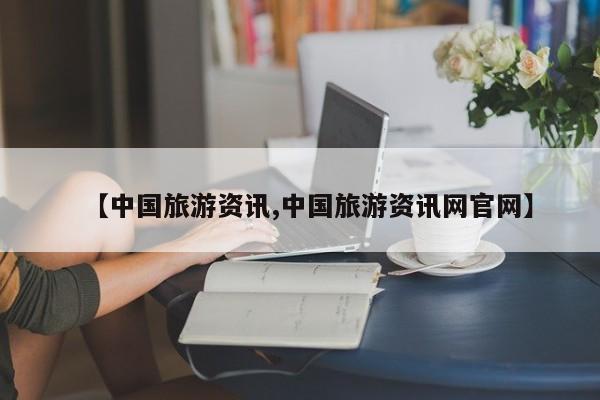 【中国旅游资讯,中国旅游资讯网官网】