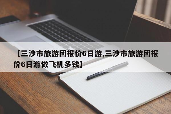 【三沙市旅游团报价6日游,三沙市旅游团报价6日游做飞机多钱】