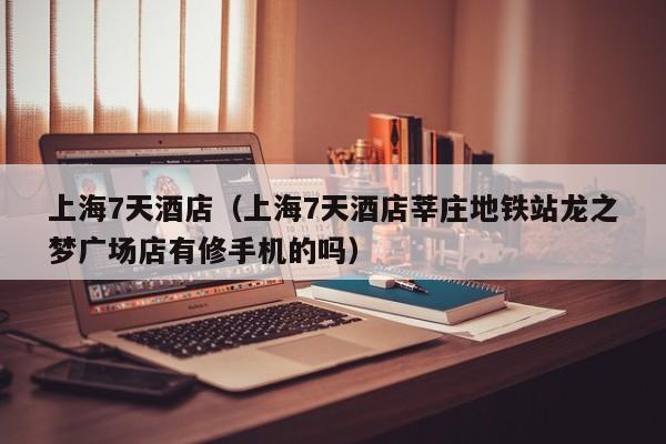 上海7天酒店(上海7天酒店莘庄地铁站龙之梦广场店有修手机的吗)