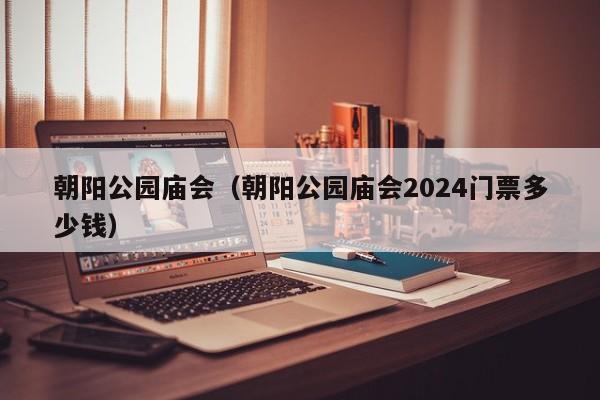 朝阳公园庙会(朝阳公园庙会2024门票多少钱)