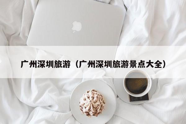 广州深圳旅游(广州深圳旅游景点大全)